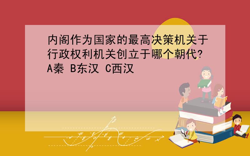 内阁作为国家的最高决策机关于行政权利机关创立于哪个朝代?A秦 B东汉 C西汉