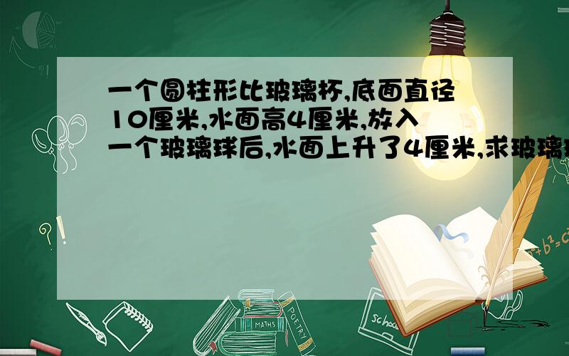 一个圆柱形比玻璃杯,底面直径10厘米,水面高4厘米,放入一个玻璃球后,水面上升了4厘米,求玻璃球体积.