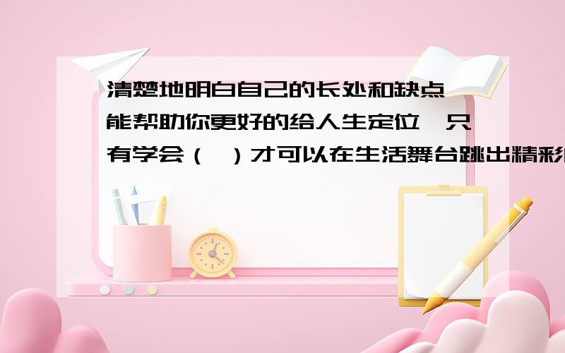 清楚地明白自己的长处和缺点,能帮助你更好的给人生定位,只有学会（ ）才可以在生活舞台跳出精彩的舞步.