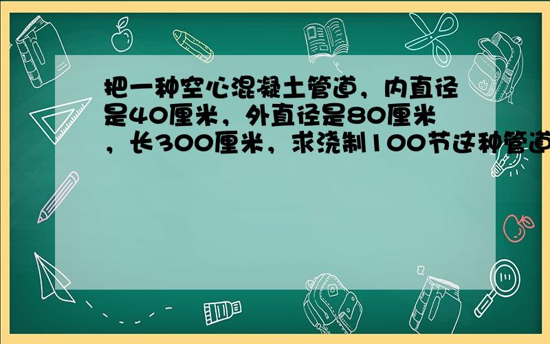 把一种空心混凝土管道，内直径是40厘米，外直径是80厘米，长300厘米，求浇制100节这种管道需要多少混凝土？