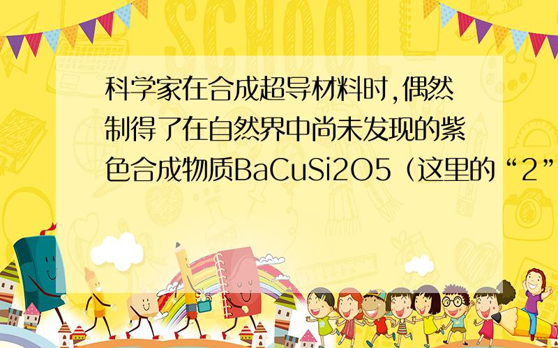 科学家在合成超导材料时,偶然制得了在自然界中尚未发现的紫色合成物质BaCuSi2O5（这里的“2”和“5”表示元素的原子