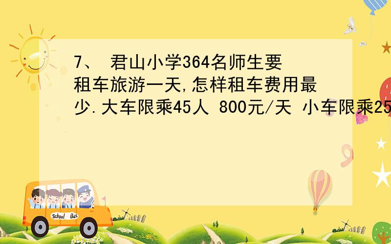 7、 君山小学364名师生要租车旅游一天,怎样租车费用最少.大车限乘45人 800元/天 小车限乘25人 500元/天