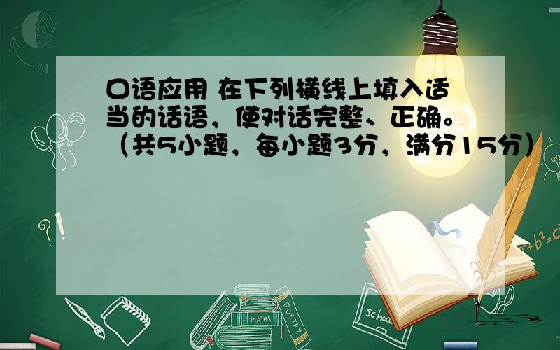 口语应用 在下列横线上填入适当的话语，使对话完整、正确。（共5小题，每小题3分，满分15分）