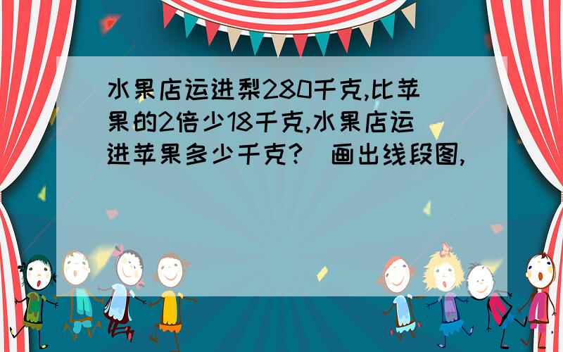 水果店运进梨280千克,比苹果的2倍少18千克,水果店运进苹果多少千克?（画出线段图,