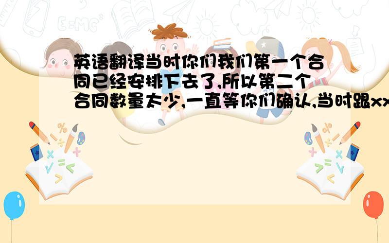 英语翻译当时你们我们第一个合同已经安排下去了,所以第二个合同数量太少,一直等你们确认,当时跟xxx说过这个事情,所以现在