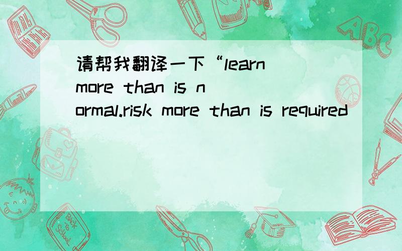 请帮我翻译一下“learn more than is normal.risk more than is required