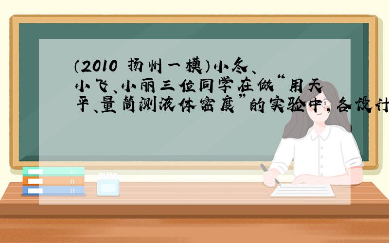 （2010•扬州一模）小冬、小飞、小丽三位同学在做“用天平、量筒测液体密度”的实验中，各设计了一种实验方案．