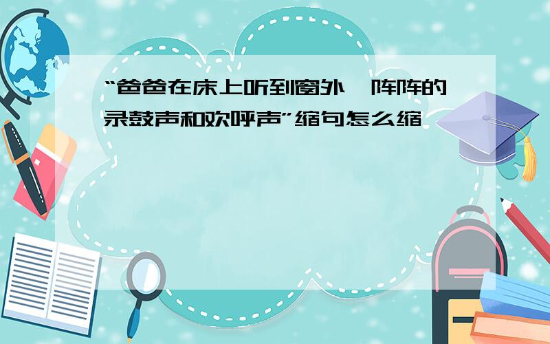 “爸爸在床上听到窗外一阵阵的录鼓声和欢呼声”缩句怎么缩