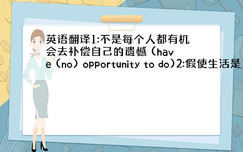 英语翻译1:不是每个人都有机会去补偿自己的遗憾 (have (no) opportunity to do)2:假使生活是