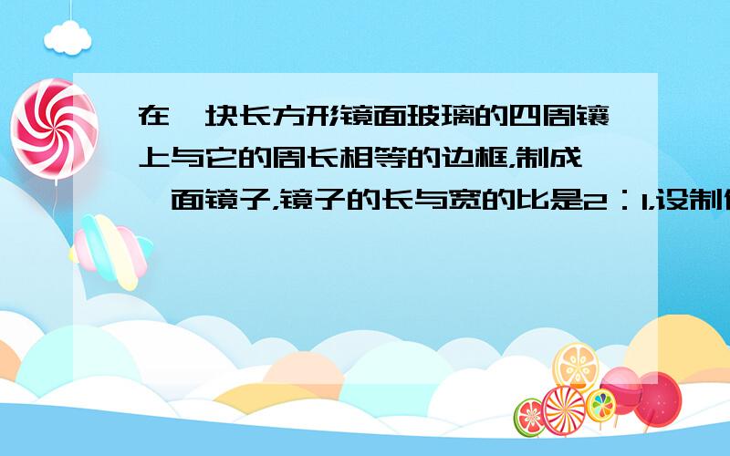 在一块长方形镜面玻璃的四周镶上与它的周长相等的边框，制成一面镜子，镜子的长与宽的比是2：1，设制作这面镜子的宽度是x米，