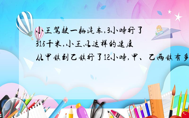 小王驾驶一辆汽车,3小时行了315千米,小王以这样的速度从甲镇到乙镇行了12小时,甲、乙两镇有多远?