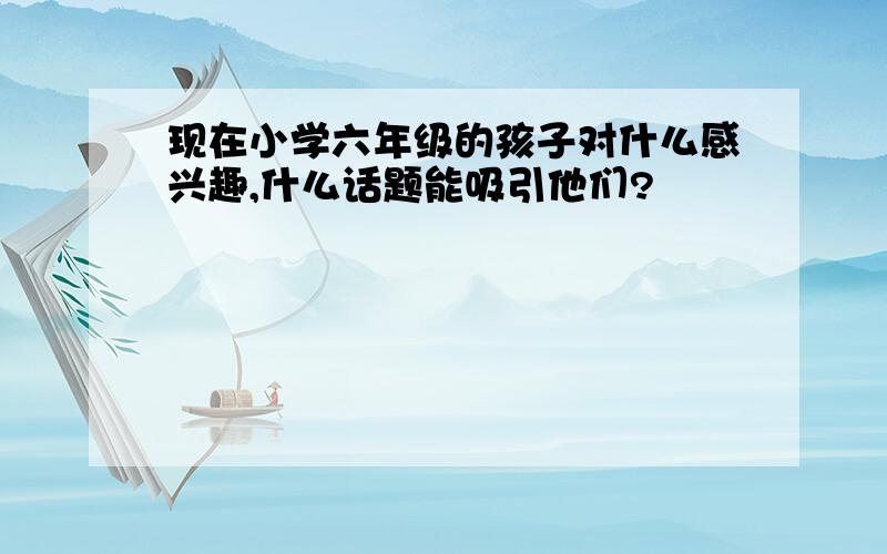 现在小学六年级的孩子对什么感兴趣,什么话题能吸引他们?