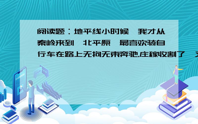 阅读题：地平线小时候,我才从秦岭来到渭北平原,最喜欢骑自行车在路上无拘无束奔驰.庄稼收割了,又没有多少行人,空旷的原野上