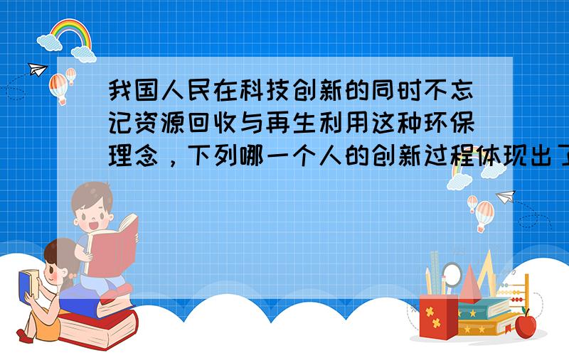 我国人民在科技创新的同时不忘记资源回收与再生利用这种环保理念，下列哪一个人的创新过程体现出了这一点 A．蔡伦改进造纸术