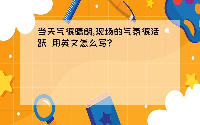 当天气很晴朗,现场的气氛很活跃 用英文怎么写?