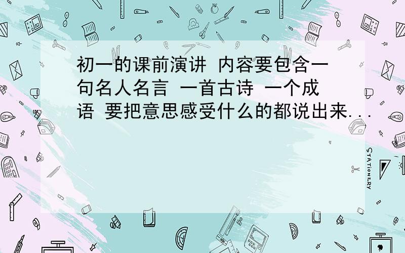 初一的课前演讲 内容要包含一句名人名言 一首古诗 一个成语 要把意思感受什么的都说出来...