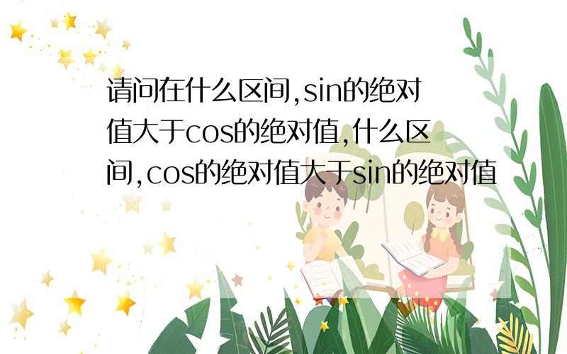 请问在什么区间,sin的绝对值大于cos的绝对值,什么区间,cos的绝对值大于sin的绝对值