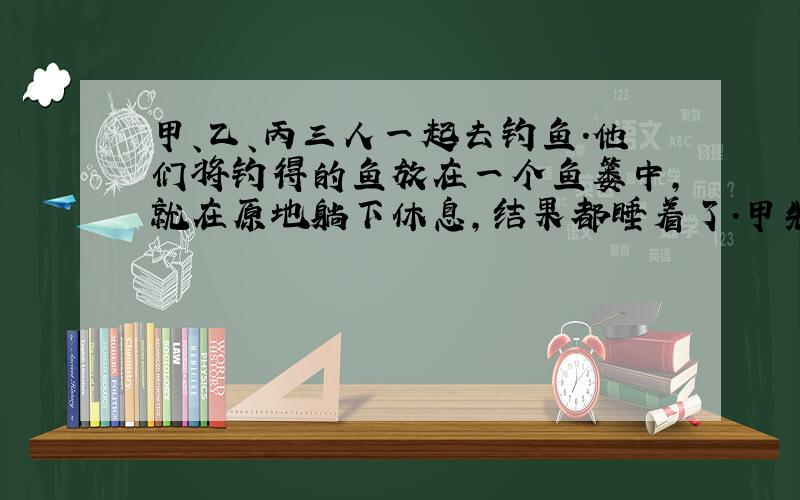 甲、乙、丙三人一起去钓鱼.他们将钓得的鱼放在一个鱼篓中,就在原地躺下休息,结果都睡着了.甲先醒来,他将鱼篓中的鱼平均分成