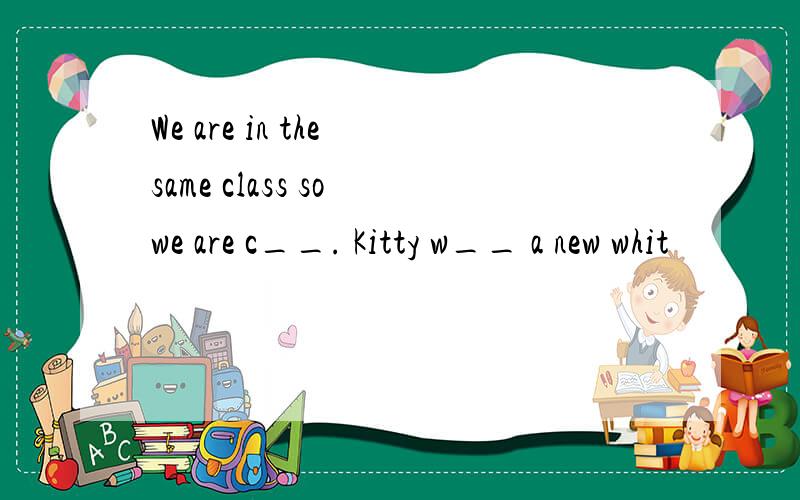 We are in the same class so we are c__. Kitty w__ a new whit