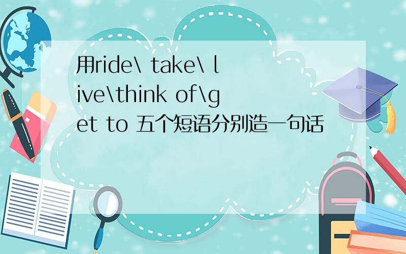 用ride\ take\ live\think of\get to 五个短语分别造一句话