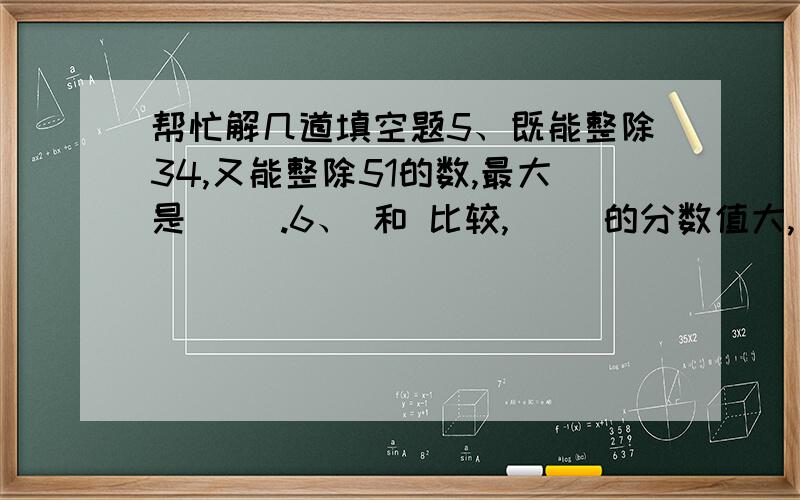 帮忙解几道填空题5、既能整除34,又能整除51的数,最大是（ ）.6、 和 比较,（ ）的分数值大,（ ）的分数单位大.