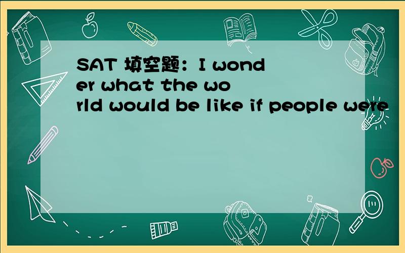 SAT 填空题：I wonder what the world would be like if people were