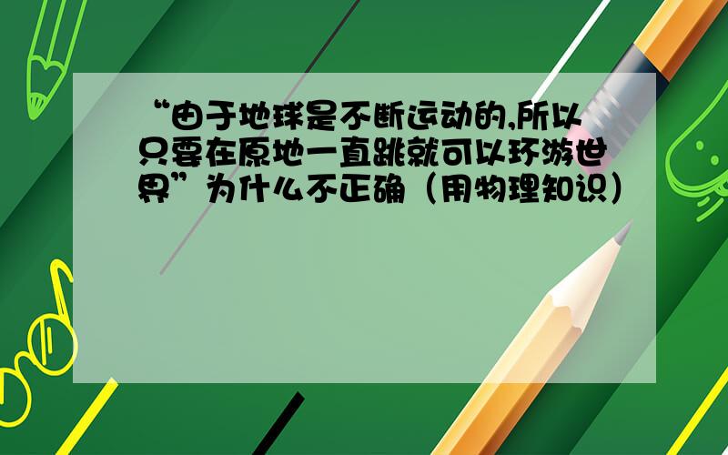 “由于地球是不断运动的,所以只要在原地一直跳就可以环游世界”为什么不正确（用物理知识）