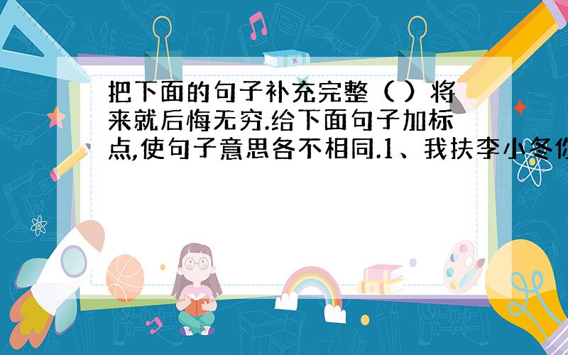 把下面的句子补充完整（ ）将来就后悔无穷.给下面句子加标点,使句子意思各不相同.1、我扶李小冬你先走2、我扶李小冬你先走