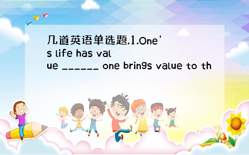 几道英语单选题.1.One's life has value ______ one brings value to th