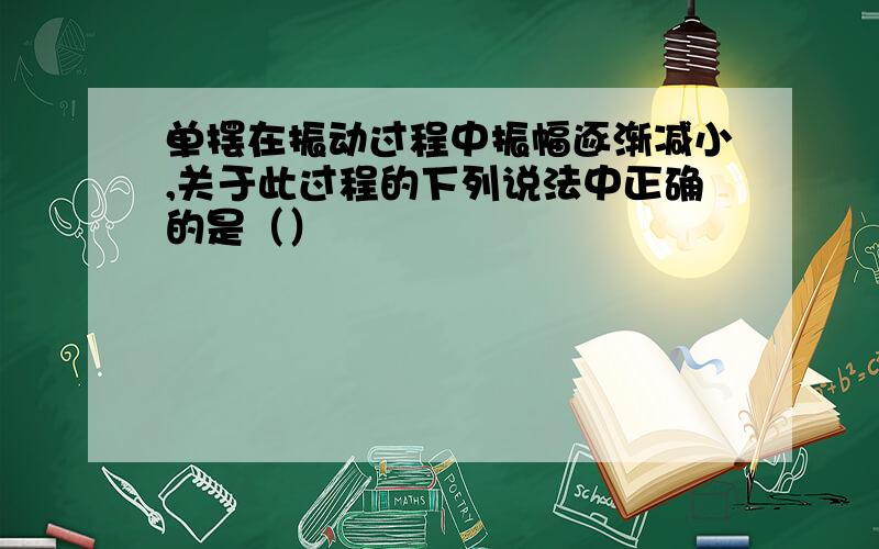 单摆在振动过程中振幅逐渐减小,关于此过程的下列说法中正确的是（）