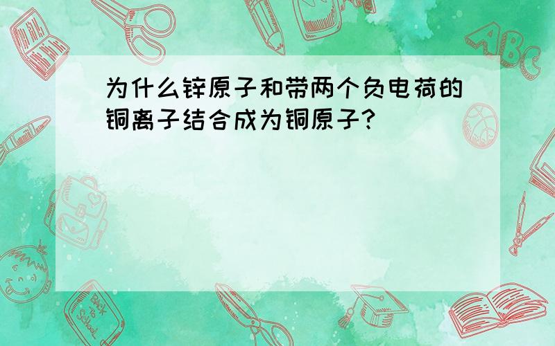 为什么锌原子和带两个负电荷的铜离子结合成为铜原子?