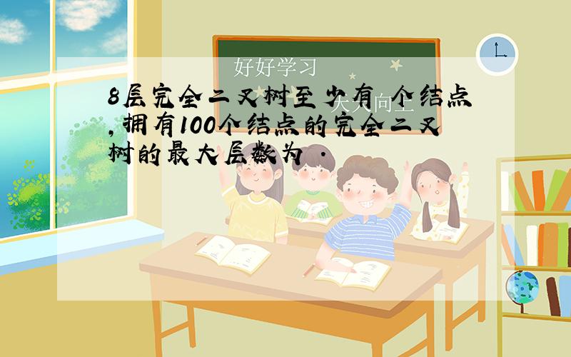 8层完全二叉树至少有 个结点,拥有100个结点的完全二叉树的最大层数为 .