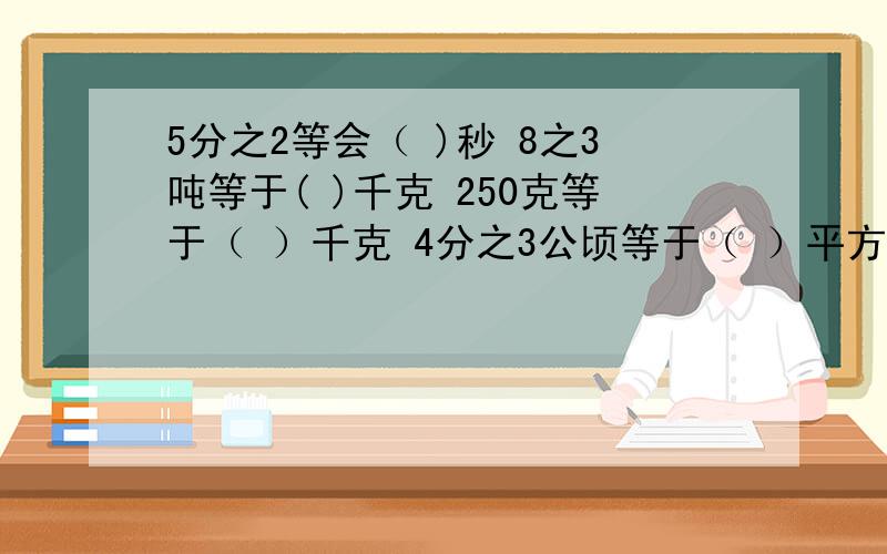 5分之2等会（ )秒 8之3吨等于( )千克 250克等于（ ）千克 4分之3公顷等于（ ）平方米 4分之1等于（ ）厘