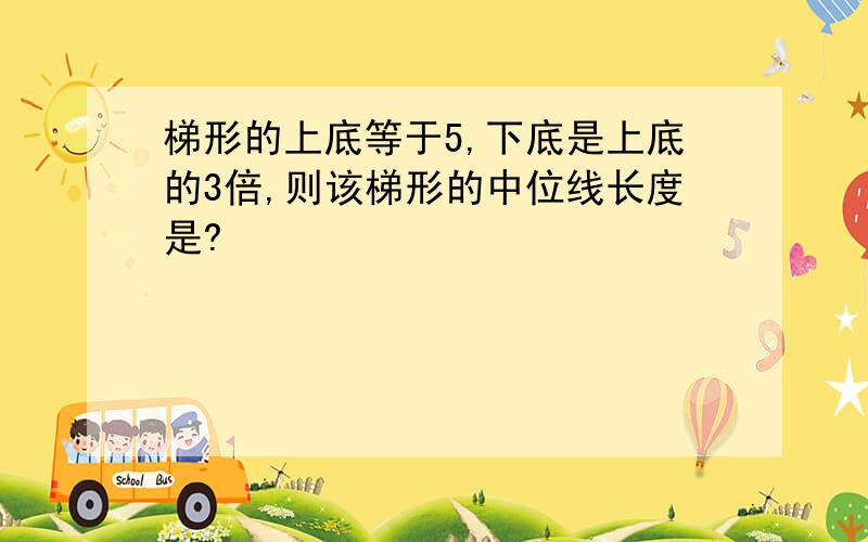 梯形的上底等于5,下底是上底的3倍,则该梯形的中位线长度是?