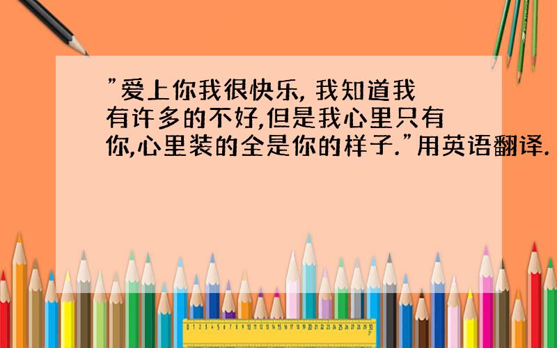 ”爱上你我很快乐, 我知道我有许多的不好,但是我心里只有你,心里装的全是你的样子.”用英语翻译.