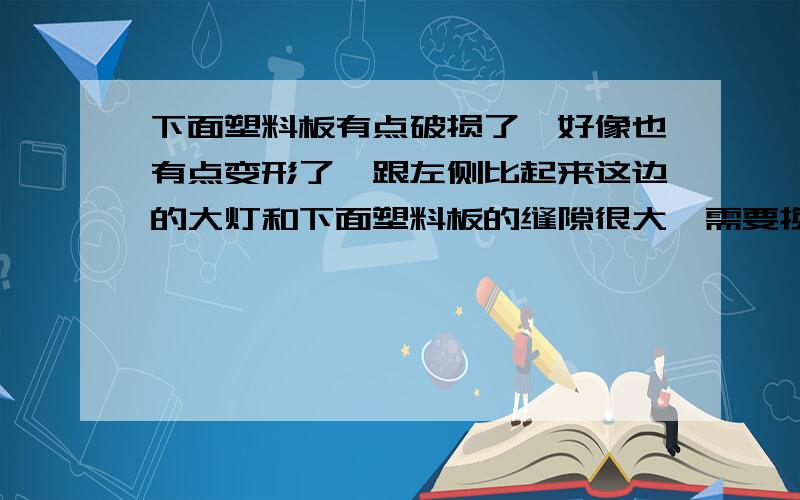 下面塑料板有点破损了,好像也有点变形了,跟左侧比起来这边的大灯和下面塑料板的缝隙很大,需要换塑料板