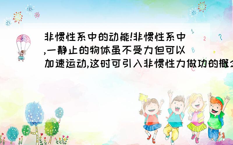 非惯性系中的动能!非惯性系中,一静止的物体虽不受力但可以加速运动,这时可引入非惯性力做功的概念,有它给物体动能,但它是假