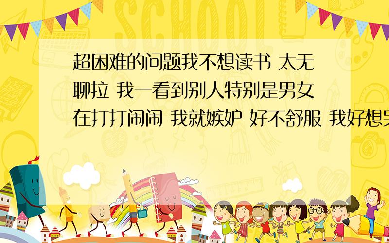 超困难的问题我不想读书 太无聊拉 我一看到别人特别是男女在打打闹闹 我就嫉妒 好不舒服 我好想哭 而我坐在位上不知道干吗