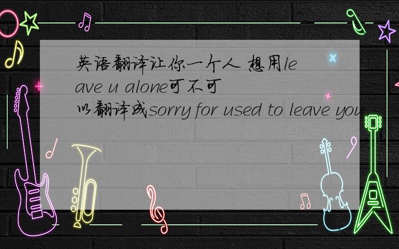 英语翻译让你一个人 想用leave u alone可不可以翻译成sorry for used to leave you