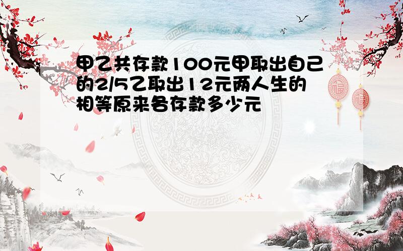 甲乙共存款100元甲取出自己的2/5乙取出12元两人生的相等原来各存款多少元