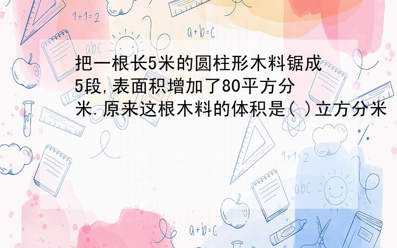 把一根长5米的圆柱形木料锯成5段,表面积增加了80平方分米.原来这根木料的体积是( )立方分米