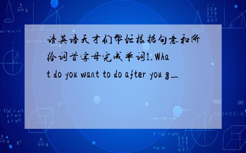 请英语天才们帮忙根据句意和所给词首字母完成单词1.What do you want to do after you g＿