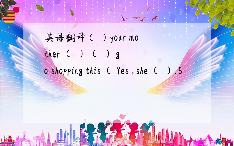 英语翻译（ ）your mother ( ) ( ) go shopping this ( Yes ,she ( ).S