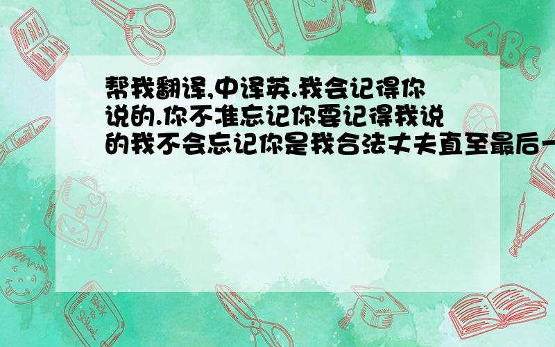 帮我翻译,中译英.我会记得你说的.你不准忘记你要记得我说的我不会忘记你是我合法丈夫直至最后一刻,也要延续下去.还有一句：