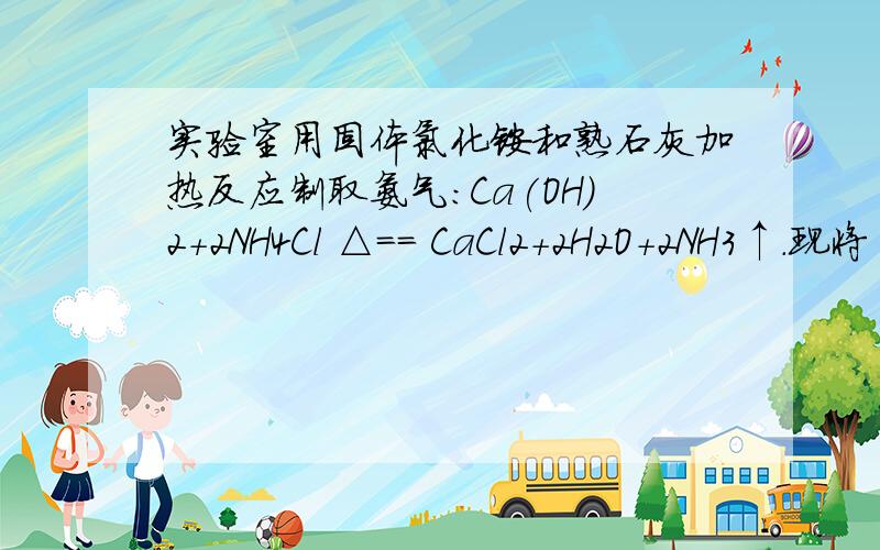 实验室用固体氯化铵和熟石灰加热反应制取氨气：Ca(OH)2+2NH4Cl △== CaCl2+2H2O+2NH3↑.现将