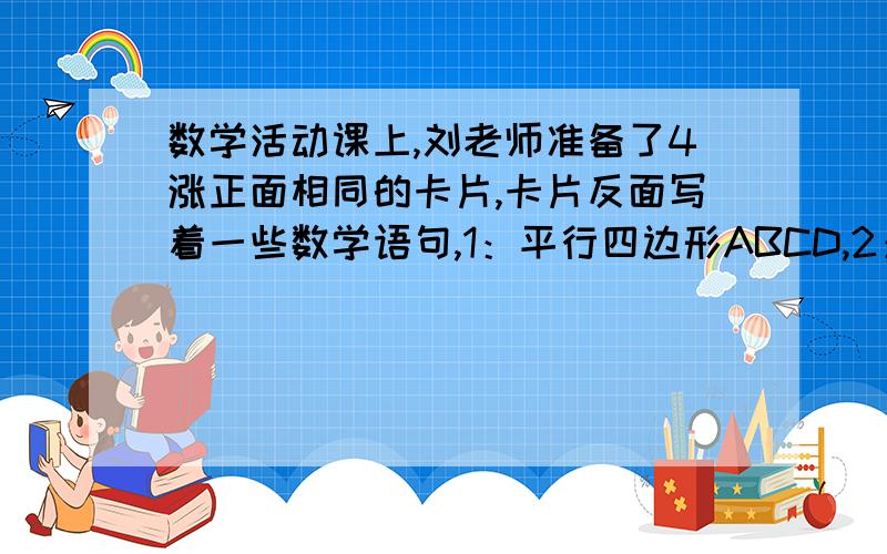 数学活动课上,刘老师准备了4涨正面相同的卡片,卡片反面写着一些数学语句,1：平行四边形ABCD,2：对角线AC=BD,3