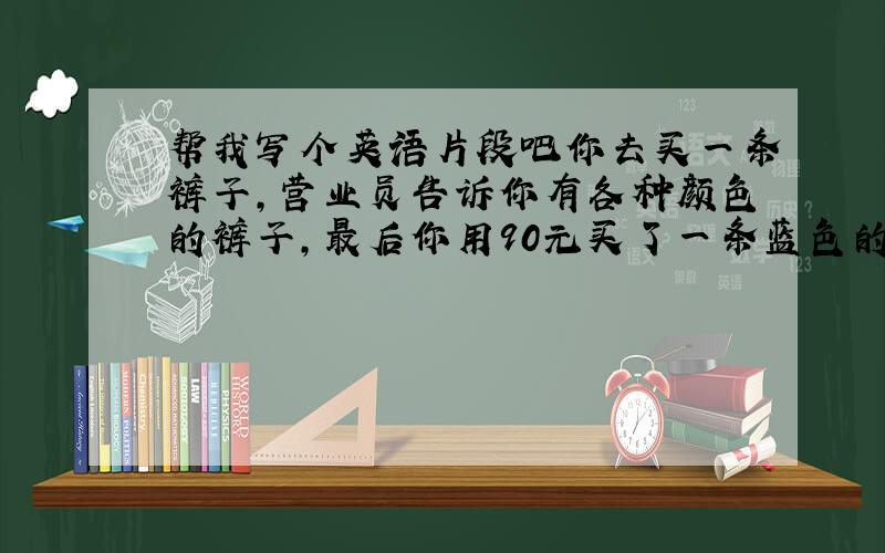 帮我写个英语片段吧你去买一条裤子,营业员告诉你有各种颜色的裤子,最后你用90元买了一条蓝色的裤子,营业员和你分别用A和B