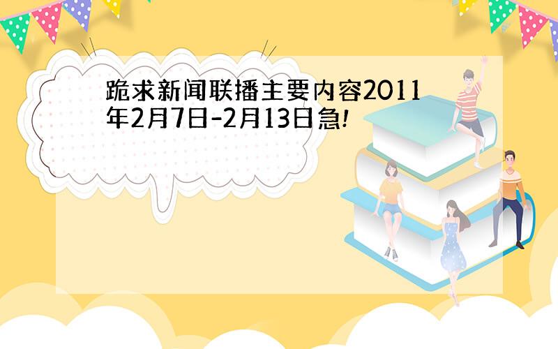 跪求新闻联播主要内容2011年2月7日-2月13日急!