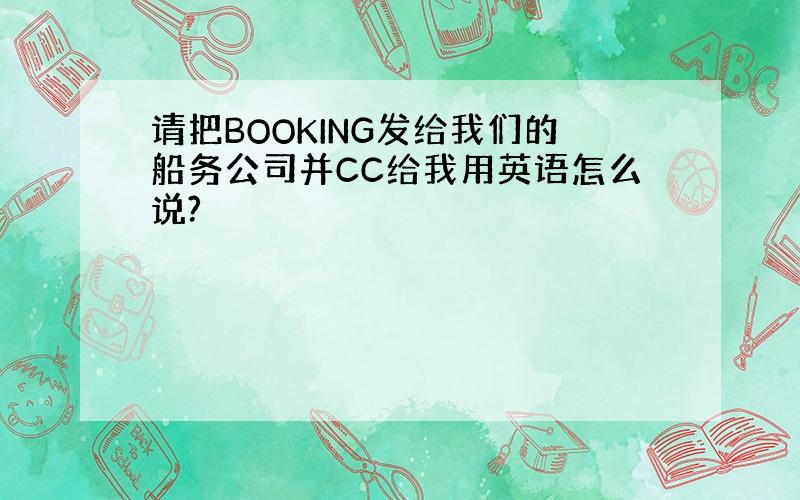 请把BOOKING发给我们的船务公司并CC给我用英语怎么说?