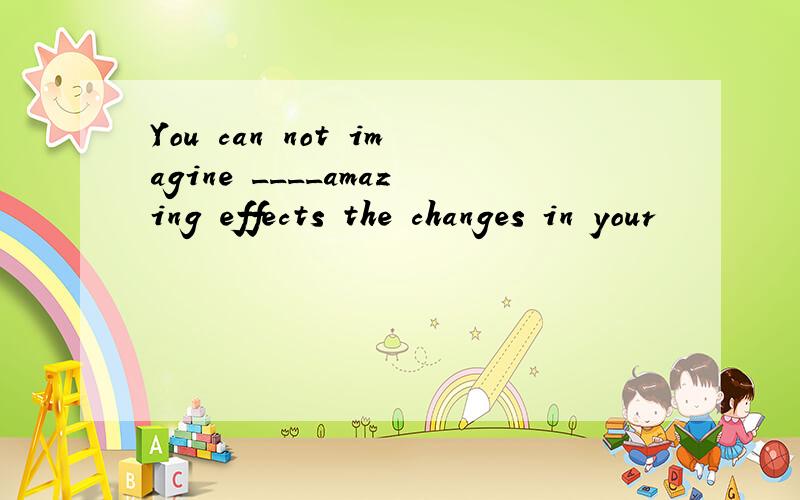 You can not imagine ____amazing effects the changes in your